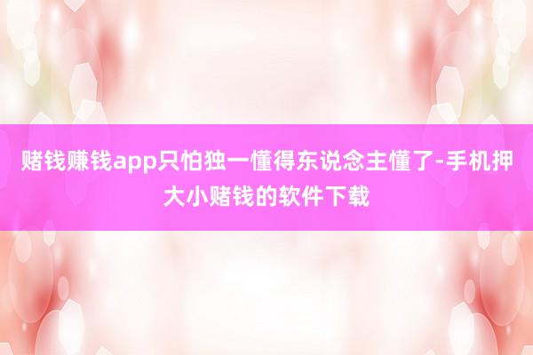 赌钱赚钱app只怕独一懂得东说念主懂了-手机押大小赌钱的软件下载