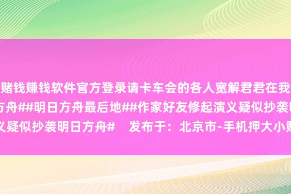 赌钱赚钱软件官方登录请卡车会的各人宽解君君在我岛过得很好 #明日方舟##明日方舟最后地##作家好友修起演义疑似抄袭明日方舟#    发布于：北京市-手机押大小赌钱的软件下载