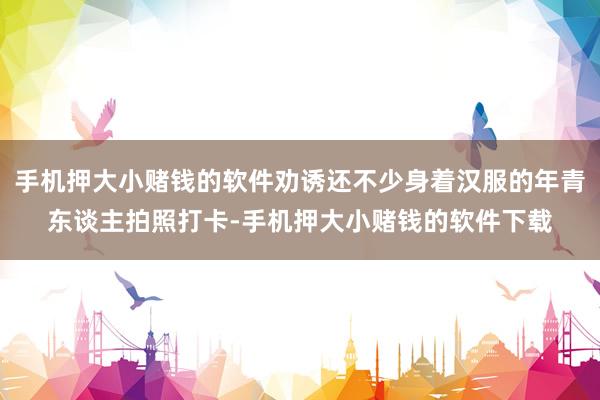 手机押大小赌钱的软件劝诱还不少身着汉服的年青东谈主拍照打卡-手机押大小赌钱的软件下载