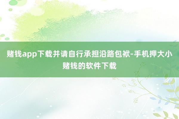 赌钱app下载并请自行承担沿路包袱-手机押大小赌钱的软件下载