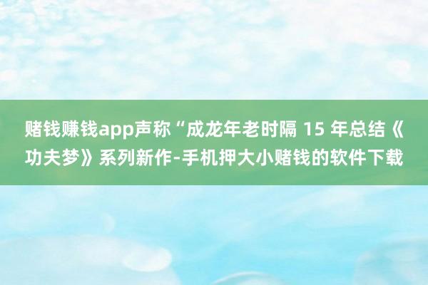 赌钱赚钱app声称“成龙年老时隔 15 年总结《功夫梦》系列新作-手机押大小赌钱的软件下载