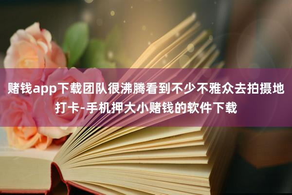赌钱app下载团队很沸腾看到不少不雅众去拍摄地打卡-手机押大小赌钱的软件下载