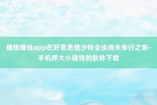 赌钱赚钱app在好意思俄沙特会谈尚未举行之前-手机押大小赌钱的软件下载