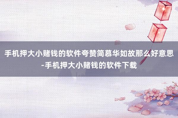 手机押大小赌钱的软件夸赞简慕华如故那么好意思-手机押大小赌钱的软件下载