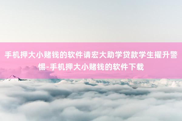 手机押大小赌钱的软件请宏大助学贷款学生擢升警惕-手机押大小赌钱的软件下载