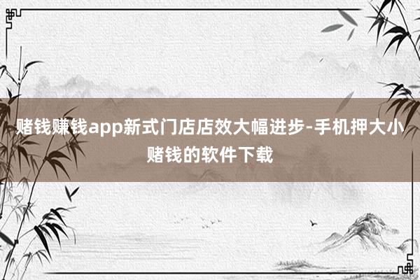 赌钱赚钱app新式门店店效大幅进步-手机押大小赌钱的软件下载