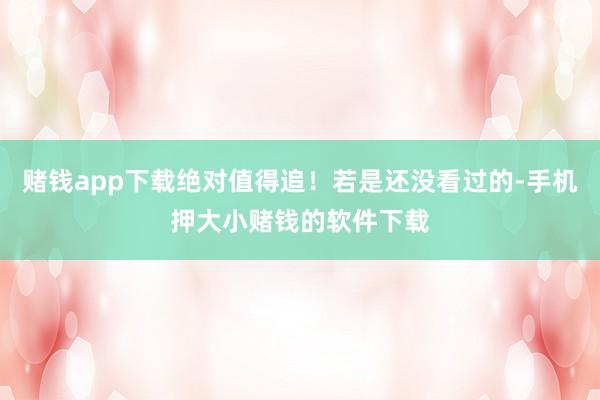赌钱app下载绝对值得追！若是还没看过的-手机押大小赌钱的软件下载
