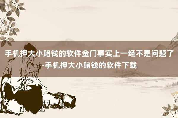 手机押大小赌钱的软件金门事实上一经不是问题了-手机押大小赌钱的软件下载