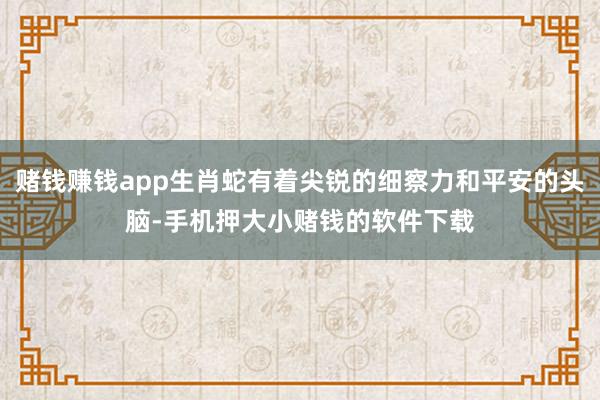 赌钱赚钱app生肖蛇有着尖锐的细察力和平安的头脑-手机押大小赌钱的软件下载
