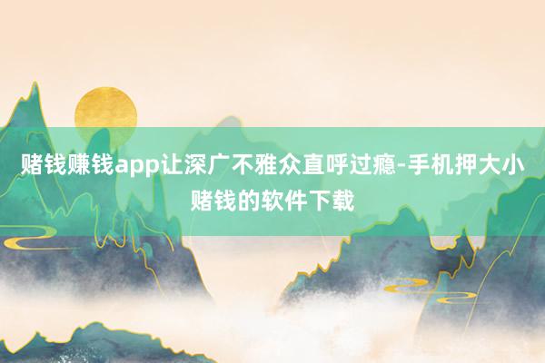 赌钱赚钱app让深广不雅众直呼过瘾-手机押大小赌钱的软件下载