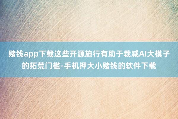 赌钱app下载这些开源施行有助于裁减AI大模子的拓荒门槛-手机押大小赌钱的软件下载