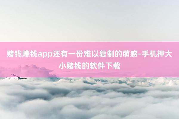 赌钱赚钱app还有一份难以复制的萌感-手机押大小赌钱的软件下载