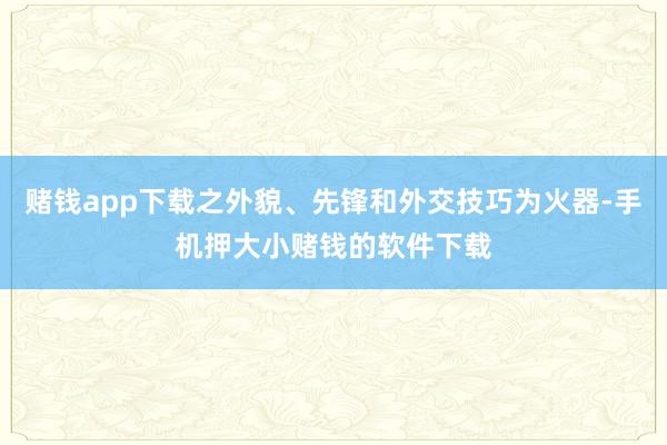 赌钱app下载之外貌、先锋和外交技巧为火器-手机押大小赌钱的软件下载
