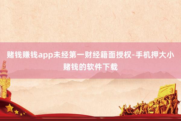 赌钱赚钱app未经第一财经籍面授权-手机押大小赌钱的软件下载