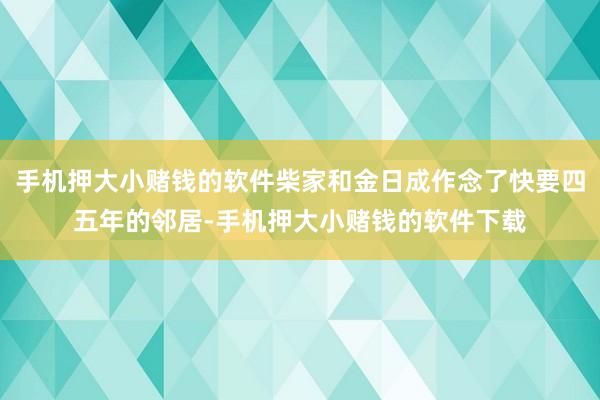 手机押大小赌钱的软件柴家和金日成作念了快要四五年的邻居-手机押大小赌钱的软件下载