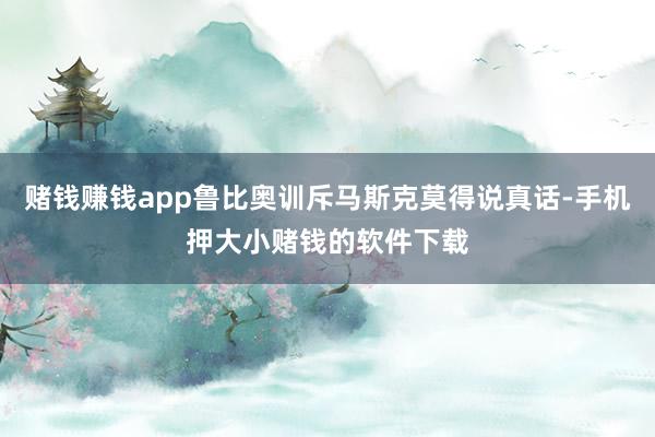 赌钱赚钱app鲁比奥训斥马斯克莫得说真话-手机押大小赌钱的软件下载