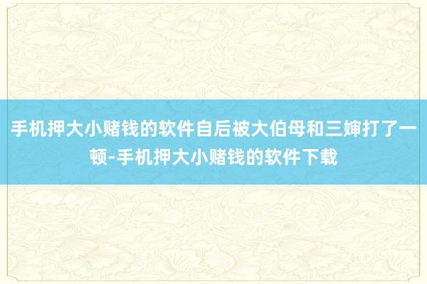 手机押大小赌钱的软件自后被大伯母和三婶打了一顿-手机押大小赌钱的软件下载