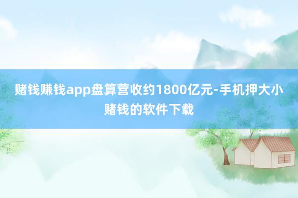 赌钱赚钱app盘算营收约1800亿元-手机押大小赌钱的软件下载