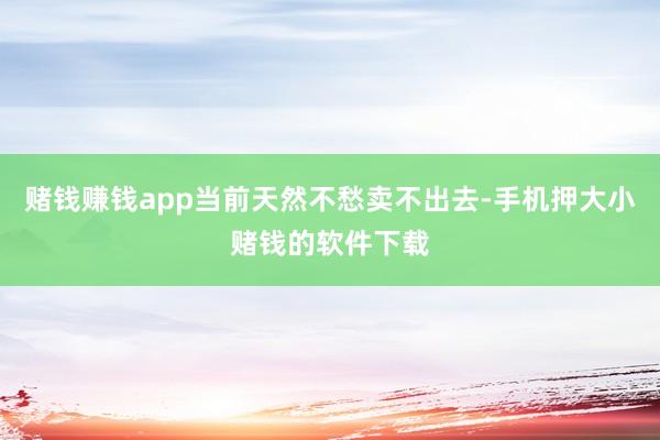赌钱赚钱app当前天然不愁卖不出去-手机押大小赌钱的软件下载