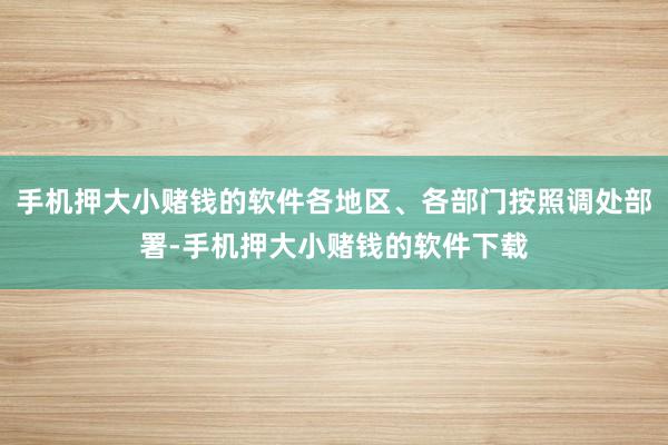 手机押大小赌钱的软件各地区、各部门按照调处部署-手机押大小赌钱的软件下载