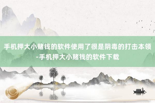 手机押大小赌钱的软件使用了很是阴毒的打击本领-手机押大小赌钱的软件下载