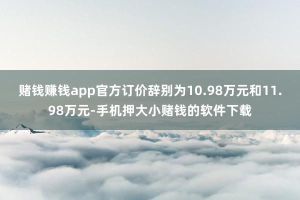 赌钱赚钱app官方订价辞别为10.98万元和11.98万元-手机押大小赌钱的软件下载