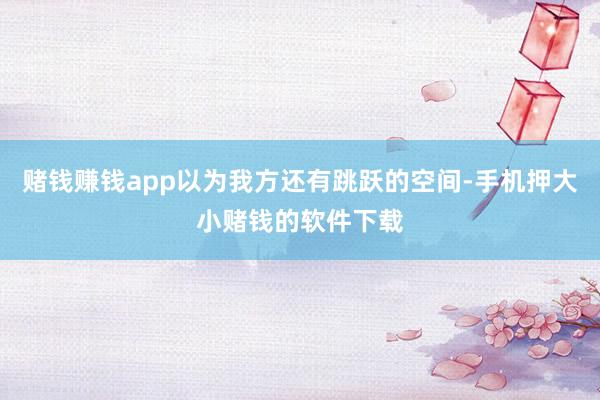 赌钱赚钱app以为我方还有跳跃的空间-手机押大小赌钱的软件下载
