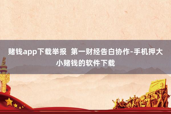 赌钱app下载举报  第一财经告白协作-手机押大小赌钱的软件下载
