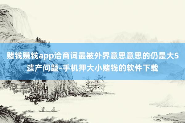 赌钱赚钱app洽商词最被外界意思意思的仍是大S遗产问题-手机押大小赌钱的软件下载