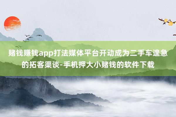 赌钱赚钱app打法媒体平台开动成为二手车遑急的拓客渠谈-手机押大小赌钱的软件下载
