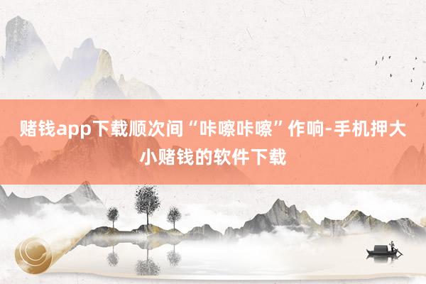 赌钱app下载顺次间“咔嚓咔嚓”作响-手机押大小赌钱的软件下载