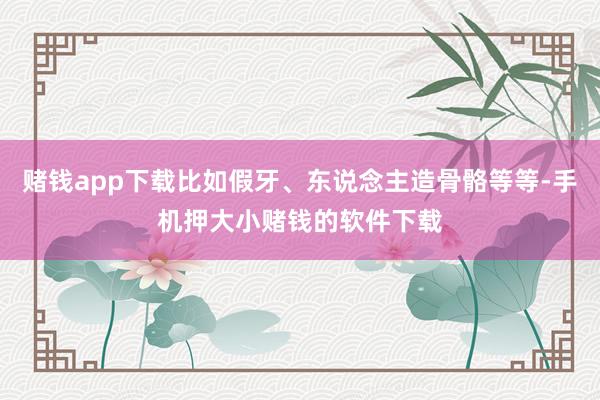 赌钱app下载比如假牙、东说念主造骨骼等等-手机押大小赌钱的软件下载