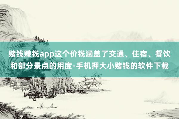 赌钱赚钱app这个价钱涵盖了交通、住宿、餐饮和部分景点的用度-手机押大小赌钱的软件下载