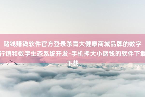 赌钱赚钱软件官方登录杀青大健康商城品牌的数字行销和数字生态系统开发-手机押大小赌钱的软件下载
