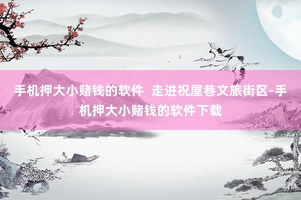 手机押大小赌钱的软件  走进祝屋巷文旅街区-手机押大小赌钱的软件下载