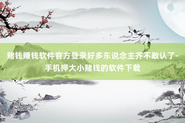赌钱赚钱软件官方登录好多东说念主齐不敢认了-手机押大小赌钱的软件下载