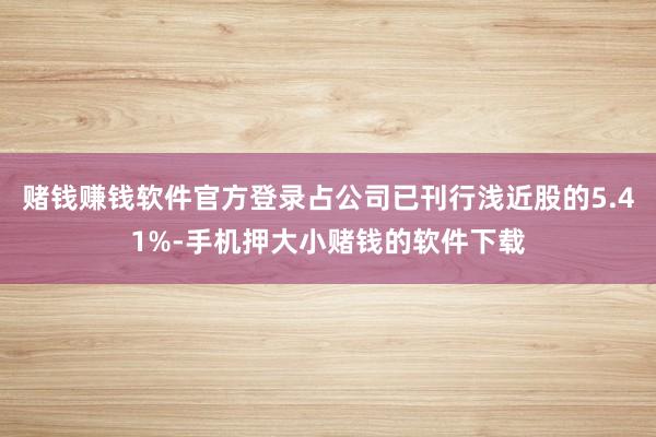 赌钱赚钱软件官方登录占公司已刊行浅近股的5.41%-手机押大小赌钱的软件下载