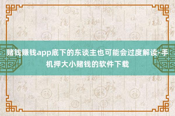 赌钱赚钱app底下的东谈主也可能会过度解读-手机押大小赌钱的软件下载