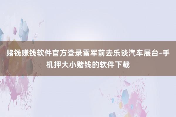 赌钱赚钱软件官方登录雷军前去乐谈汽车展台-手机押大小赌钱的软件下载