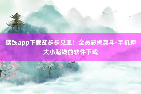 赌钱app下载却步步见血！全员恶媳爽斗-手机押大小赌钱的软件下载