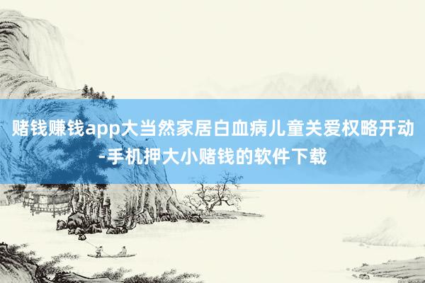 赌钱赚钱app大当然家居白血病儿童关爱权略开动-手机押大小赌钱的软件下载