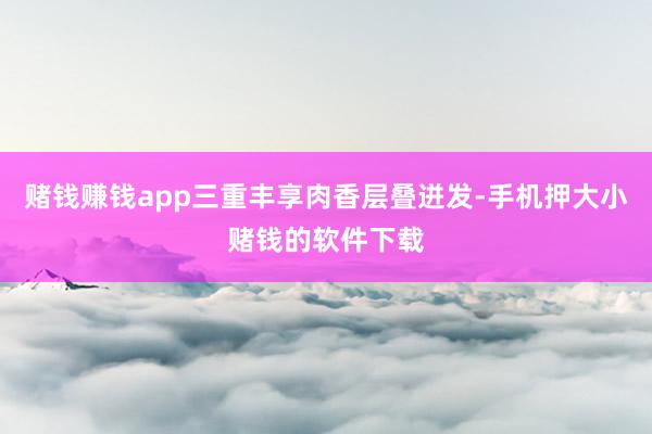 赌钱赚钱app三重丰享肉香层叠迸发-手机押大小赌钱的软件下载