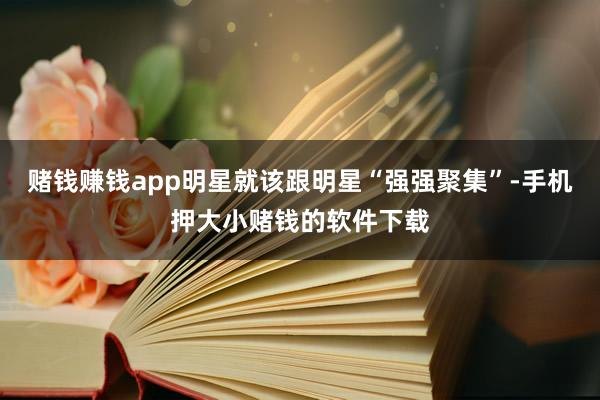 赌钱赚钱app明星就该跟明星“强强聚集”-手机押大小赌钱的软件下载
