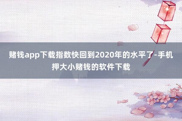 赌钱app下载指数快回到2020年的水平了-手机押大小赌钱的软件下载