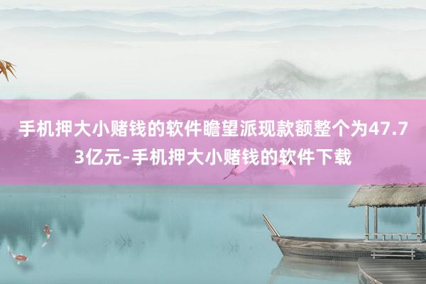 手机押大小赌钱的软件瞻望派现款额整个为47.73亿元-手机押大小赌钱的软件下载