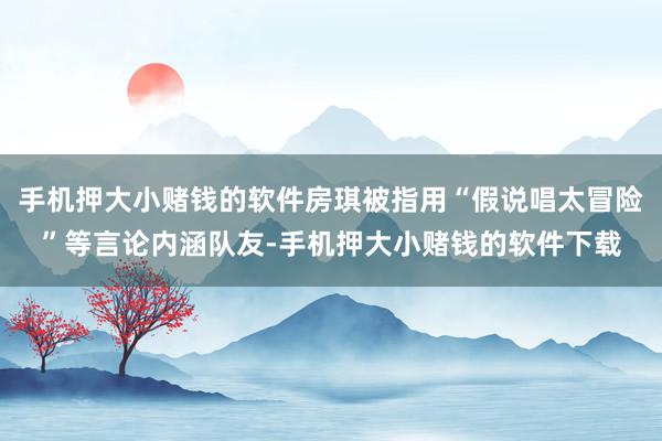 手机押大小赌钱的软件房琪被指用“假说唱太冒险”等言论内涵队友-手机押大小赌钱的软件下载