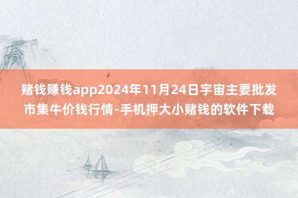 赌钱赚钱app2024年11月24日宇宙主要批发市集牛价钱行情-手机押大小赌钱的软件下载