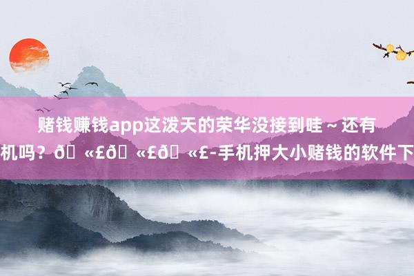 赌钱赚钱app这泼天的荣华没接到哇～还有契机吗？🫣🫣🫣-手机押大小赌钱的软件下载