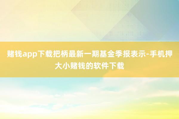 赌钱app下载把柄最新一期基金季报表示-手机押大小赌钱的软件下载