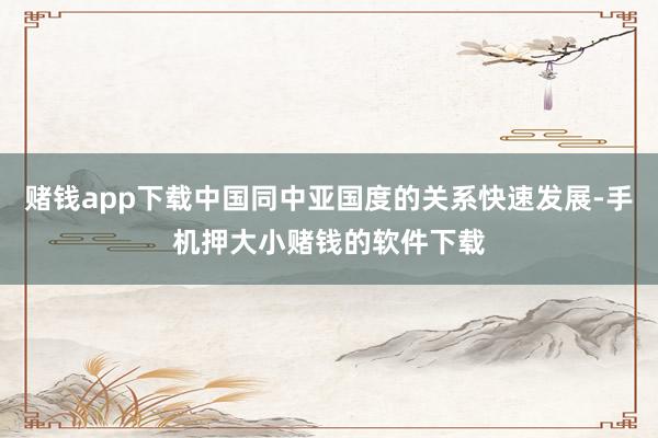 赌钱app下载中国同中亚国度的关系快速发展-手机押大小赌钱的软件下载